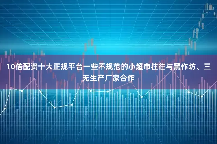 10倍配资十大正规平台一些不规范的小超市往往与黑作坊、三无生产厂家合作