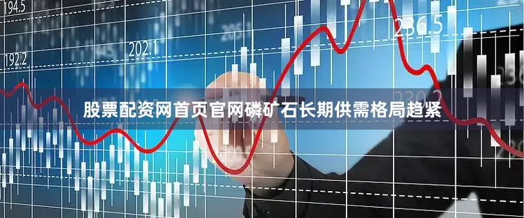 股票配资网首页官网磷矿石长期供需格局趋紧